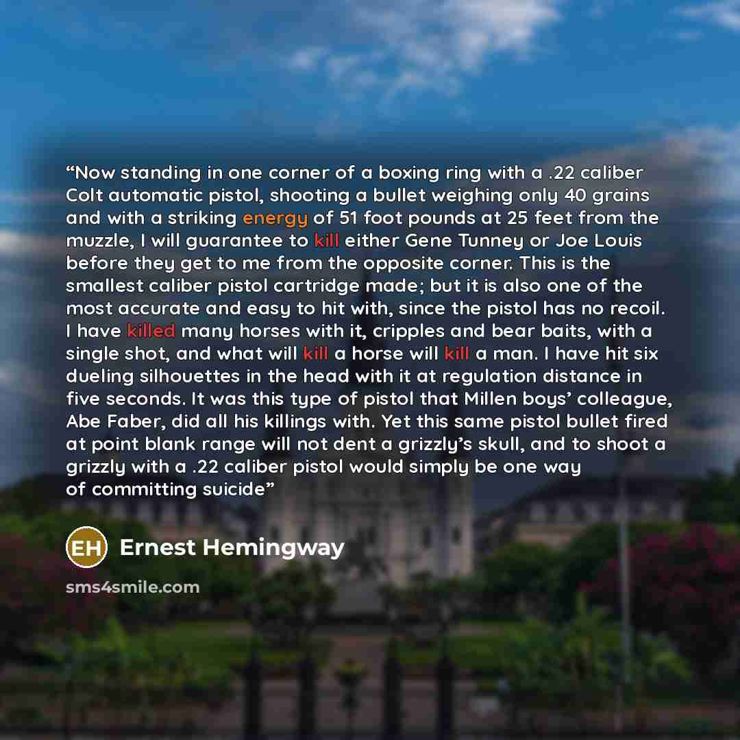 “Now standing in one corner of a boxing ring with a .22 caliber Colt automatic pistol, shooting a bullet weighing only 40 grains and with a striking energy of 51 foot pounds at 25 feet from the muzzle, I will guarantee to kill either Gene Tunney or Joe Louis before they get to me from the opposite…” quote by Ernest Hemingway