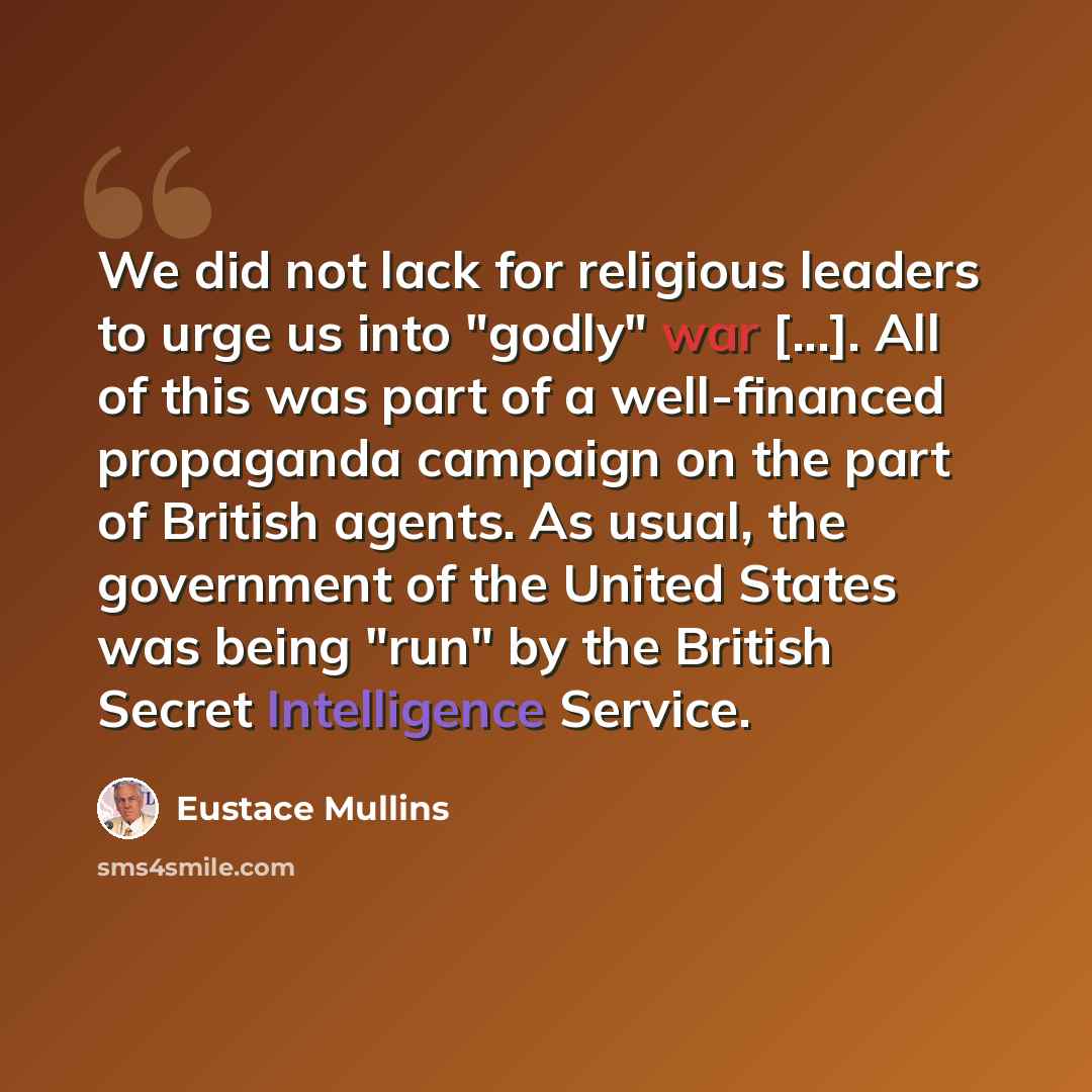 “We did not lack for religious leaders to urge us into "godly" war [...]. All of this was part of a well-financed propaganda campaign on the part of British agents. As usual, the government of the United States was being "run" by the British Secret Intelligence Service.” quote by Eustace Mullins