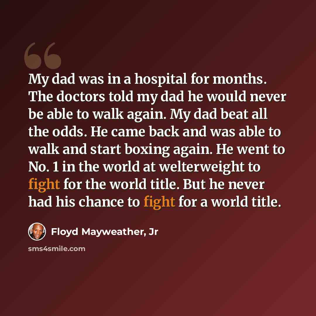 “My dad was in a hospital for months. The doctors told my dad he would never be able to walk again. My dad beat all the odds. He came back and was able to walk and start boxing again. He went to No. 1 in the world at welterweight to fight for the world title. But he never had his chance to fight…” quote by Floyd Mayweather, Jr