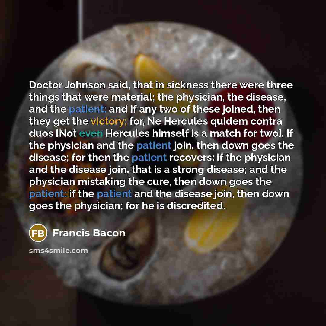 “Doctor Johnson said, that in sickness there were three things that were material; the physician, the disease, and the patient: and if any two of these joined, then they get the victory; for, Ne Hercules quidem contra duos [Not even Hercules himself is a match for two]. If the physician and the…” quote by Francis Bacon