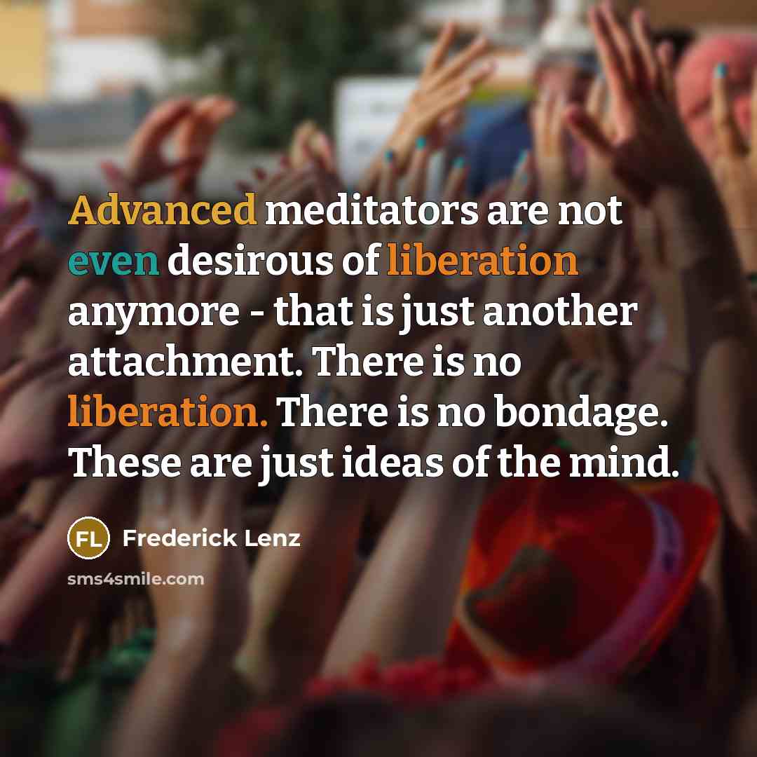 “Advanced meditators are not even desirous of liberation anymore - that is just another attachment. There is no liberation. There is no bondage. These are just ideas of the mind.” quote by Frederick Lenz