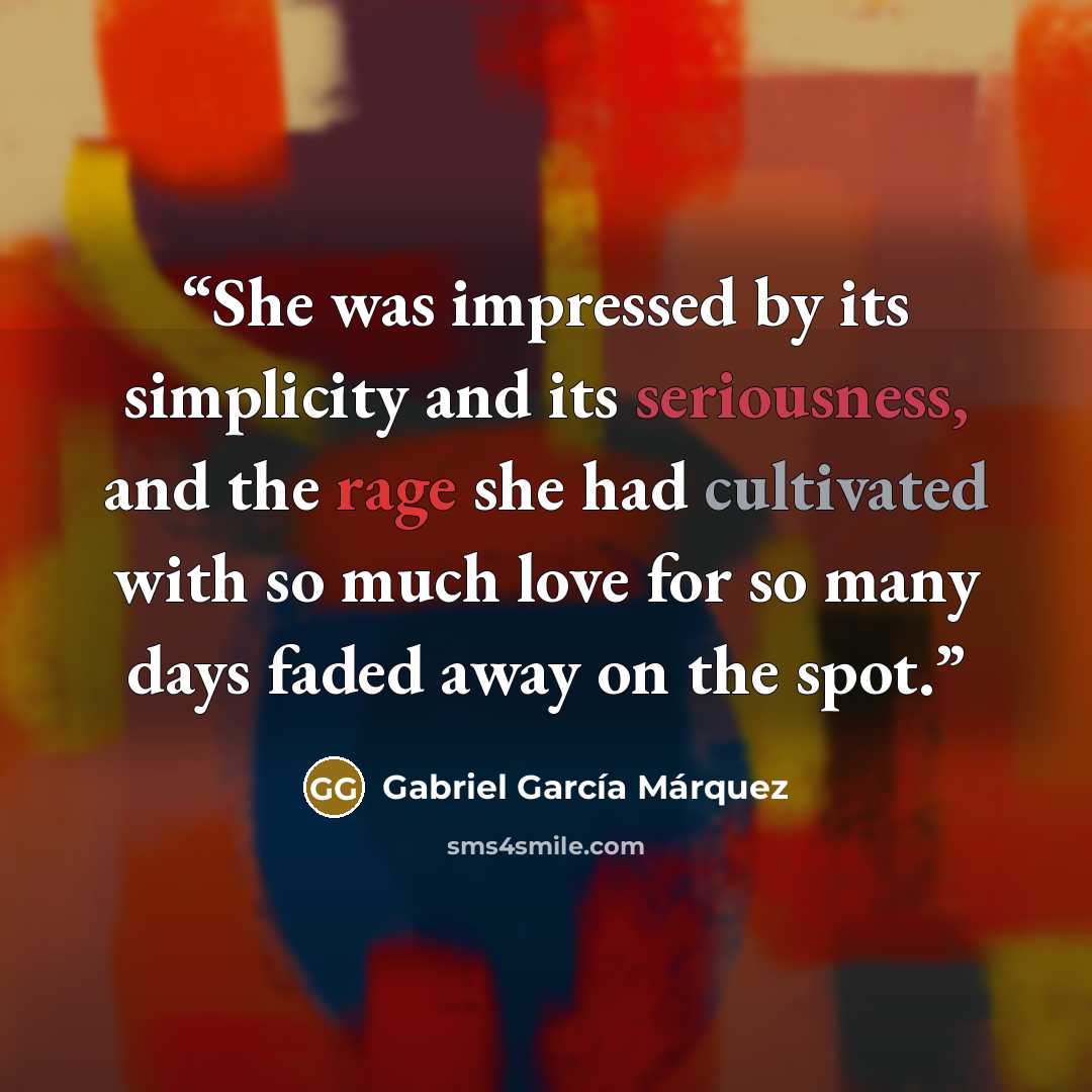 “She was impressed by its simplicity and its seriousness, and the rage she had cultivated with so much love for so many days faded away on the spot.” quote by Gabriel García Márquez