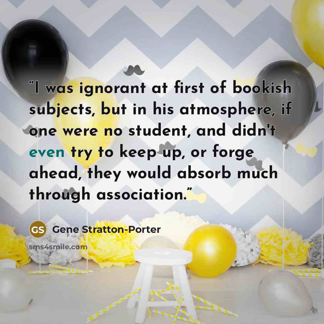 “I was ignorant at first of bookish subjects, but in his atmosphere, if one were no student, and didn't even try to keep up, or forge ahead, they would absorb much through association.” quote by Gene Stratton-Porter