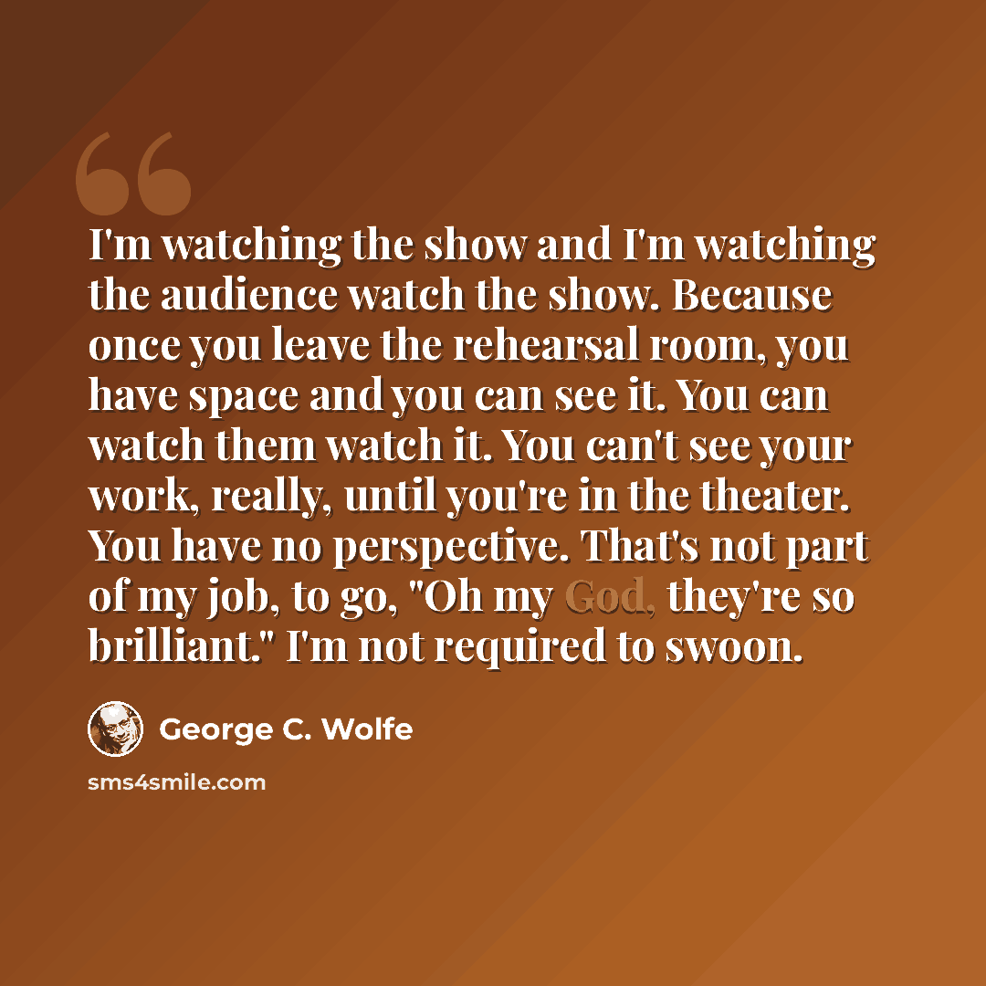 “I'm watching the show and I'm watching the audience watch the show. Because once you leave the rehearsal room, you have space and you can see it. You can watch them watch it. You can't see your work, really, until you're in the theater. You have no perspective. That's not part of my job, to go…” quote by George C. Wolfe