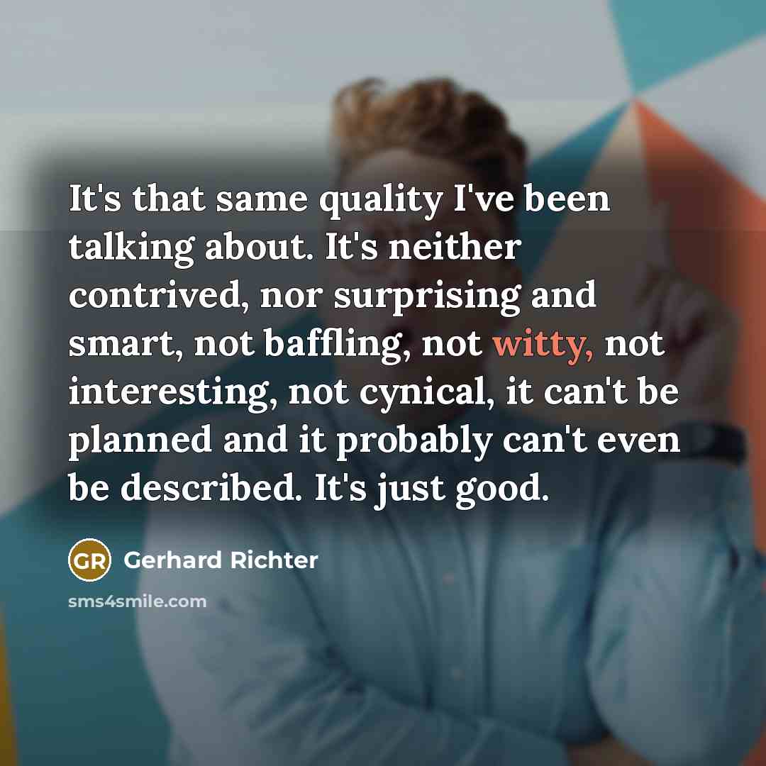 “It's that same quality I've been talking about. It's neither contrived, nor surprising and smart, not baffling, not witty, not interesting, not cynical, it can't be planned and it probably can't even be described. It's just good.” quote by Gerhard Richter