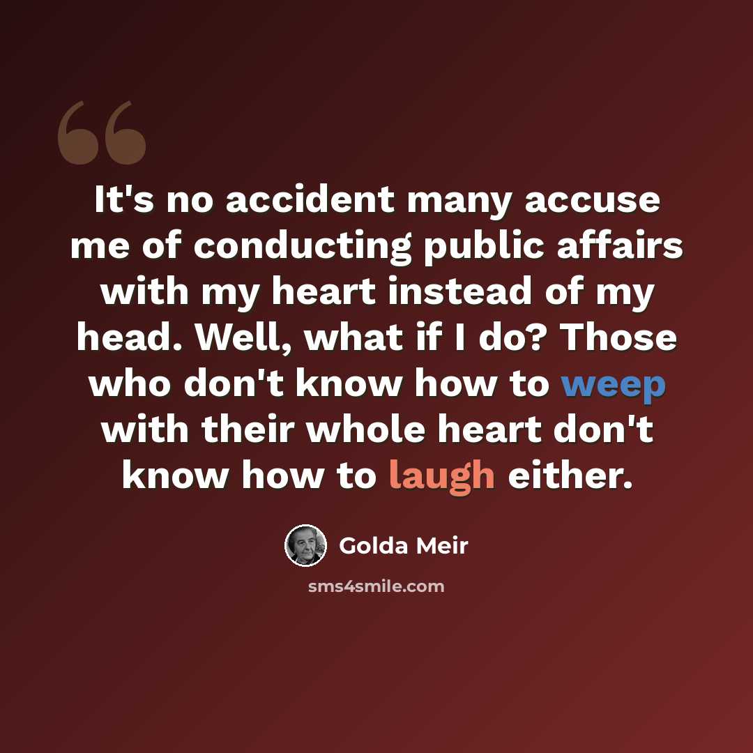 “It's no accident many accuse me of conducting public affairs with my heart instead of my head. Well, what if I do? Those who don't know how to weep with their whole heart don't know how to laugh either.” quote by Golda Meir