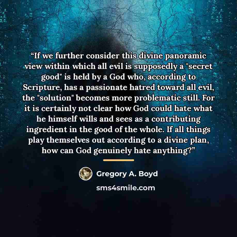 “If we further consider this divine panoramic view within which all evil is supposedly a "secret good" is held by a God who, according to Scripture, has a passionate hatred toward all evil, the "solution" becomes more problematic still. For it is certainly not clear how God could hate what he…” quote by Gregory A. Boyd