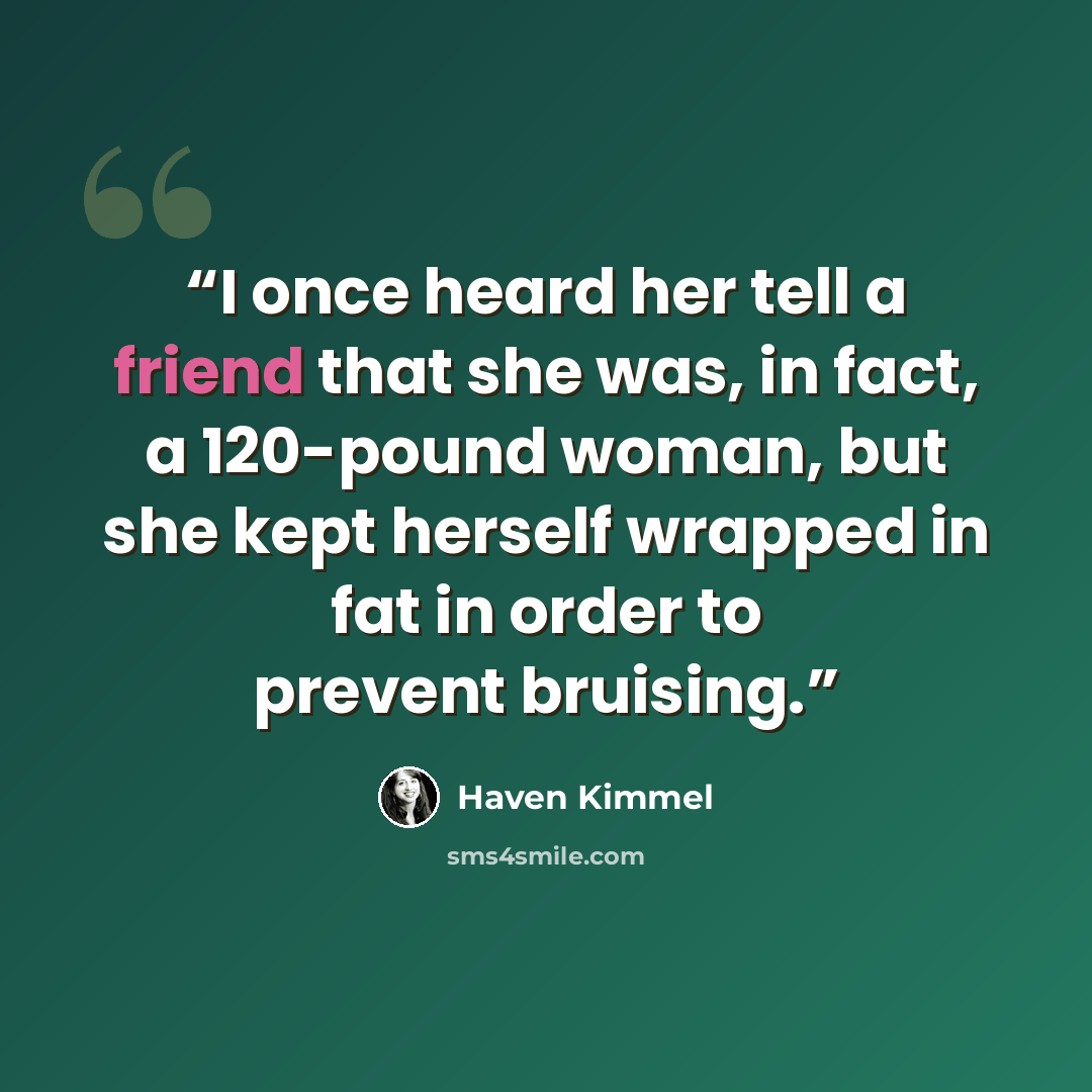 “I once heard her tell a friend that she was, in fact, a 120-pound woman, but she kept herself wrapped in fat in order to prevent bruising.” quote by Haven Kimmel