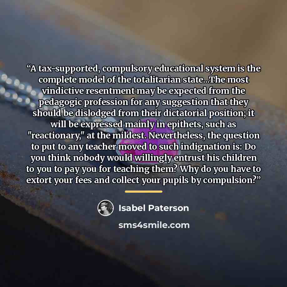 “A tax-supported, compulsory educational system is the complete model of the totalitarian state...The most vindictive resentment may be expected from the pedagogic profession for any suggestion that they should be dislodged from their dictatorial position; it will be expressed mainly in epithets…” quote by Isabel Paterson