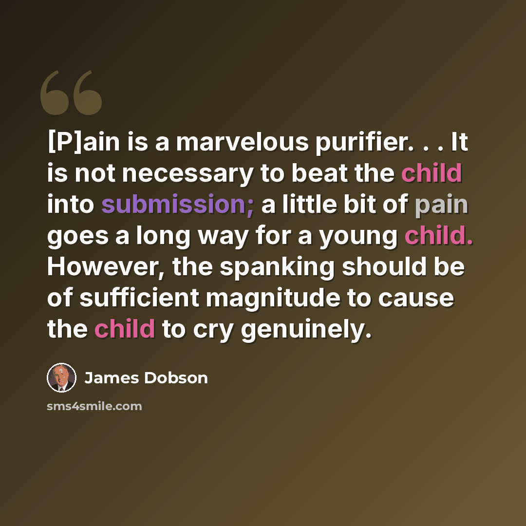 “[P]ain is a marvelous purifier. . . It is not necessary to beat the child into submission; a little bit of pain goes a long way for a young child. However, the spanking should be of sufficient magnitude to cause the child to cry genuinely.” quote by James Dobson