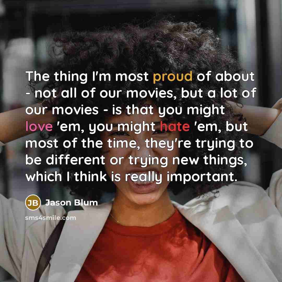 “The thing I'm most proud of about - not all of our movies, but a lot of our movies - is that you might love 'em, you might hate 'em, but most of the time, they're trying to be different or trying new things, which I think is really important.” quote by Jason Blum