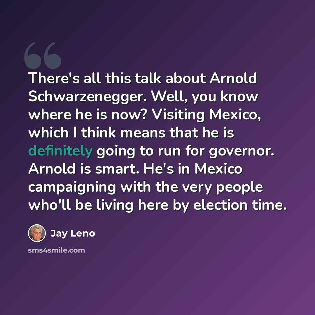 “There's all this talk about Arnold Schwarzenegger. Well, you know where he is now? Visiting Mexico, which I think means that he is definitely going to run for governor. Arnold is smart. He's in Mexico campaigning with the very people who'll be living here by election time.” quote by Jay Leno