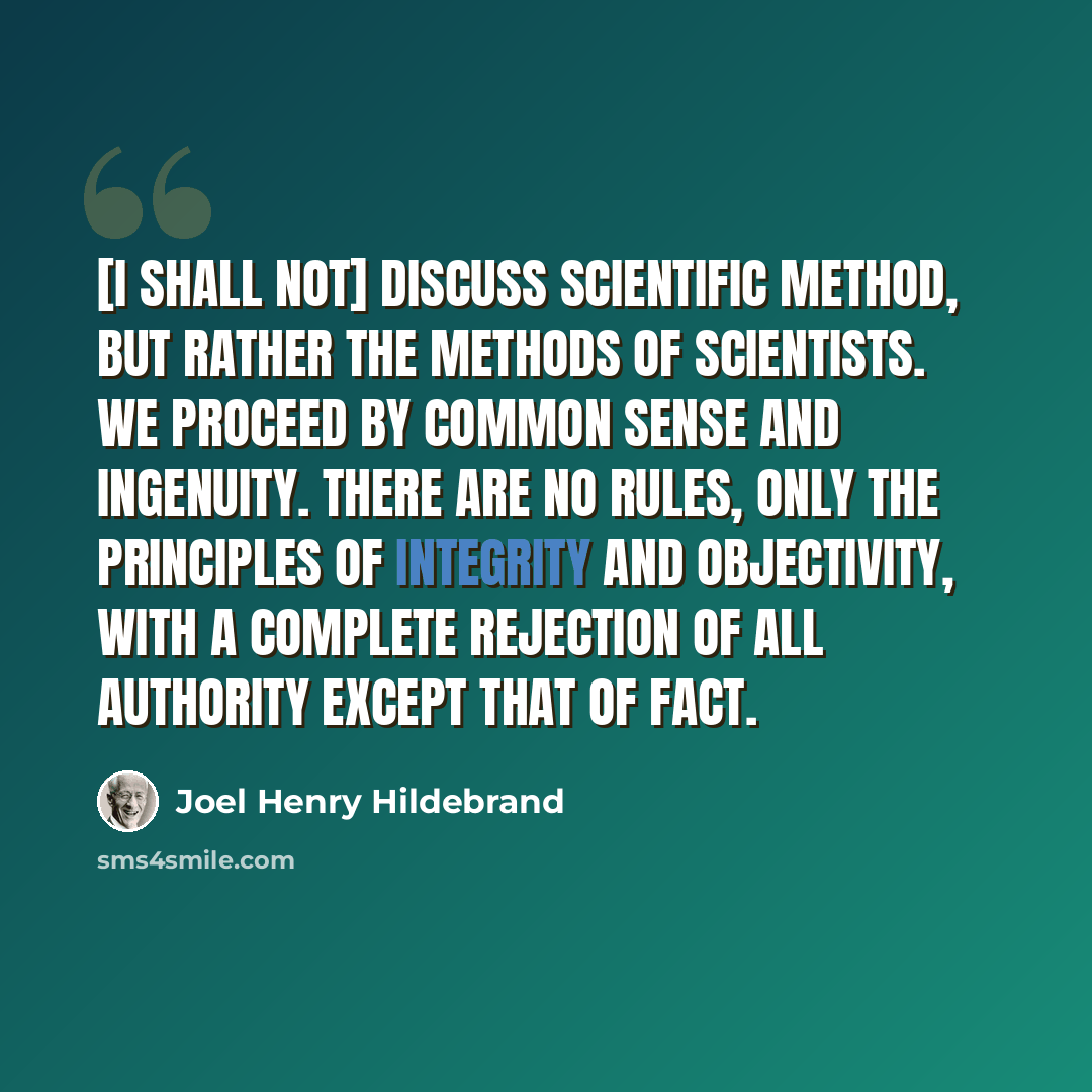 “[I shall not] discuss scientific method, but rather the methods of scientists. We proceed by common sense and ingenuity. There are no rules, only the principles of integrity and objectivity, with a complete rejection of all authority except that of fact.” quote by Joel Henry Hildebrand