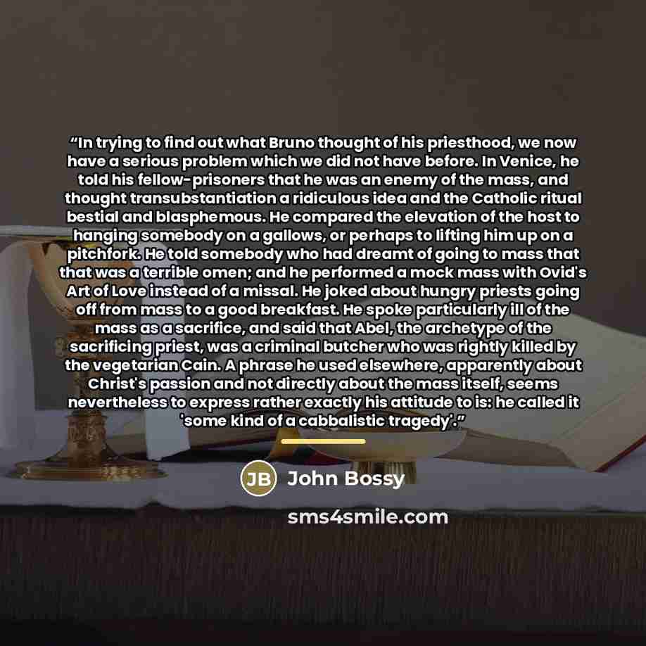“In trying to find out what Bruno thought of his priesthood, we now have a serious problem which we did not have before. In Venice, he told his fellow-prisoners that he was an enemy of the mass, and thought transubstantiation a ridiculous idea and the Catholic ritual bestial and blasphemous. He…” quote by John Bossy
