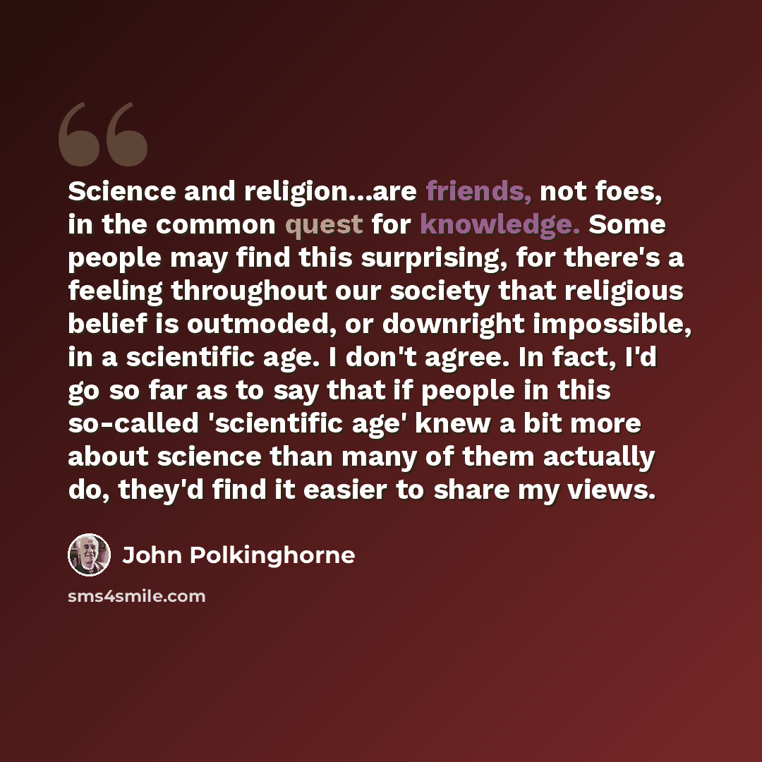 “Science and religion...are friends, not foes, in the common quest for knowledge. Some people may find this surprising, for there's a feeling throughout our society that religious belief is outmoded, or downright impossible, in a scientific age. I don't agree. In fact, I'd go so far as to say that…” quote by John Polkinghorne