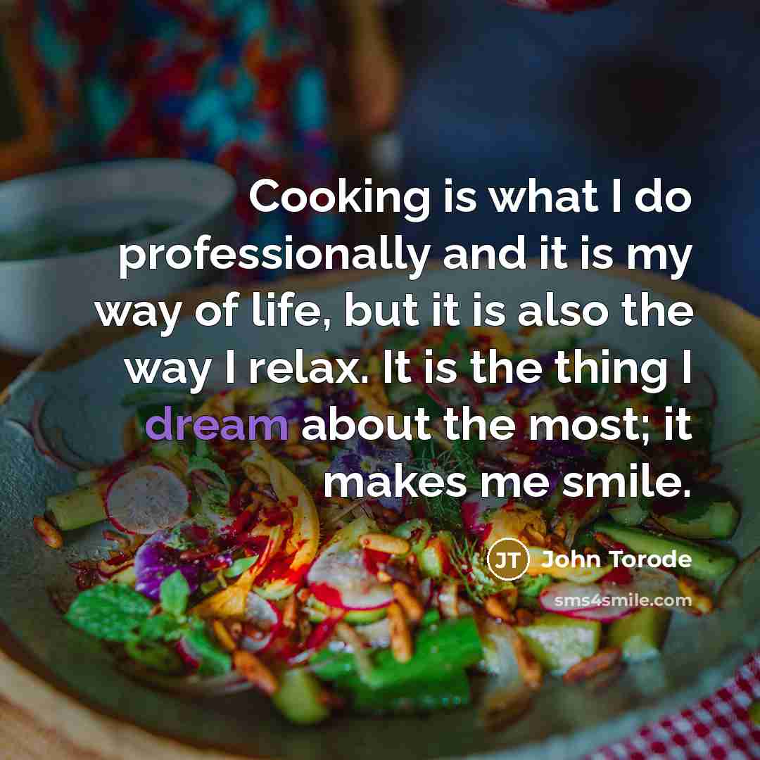 “Cooking is what I do professionally and it is my way of life, but it is also the way I relax. It is the thing I dream about the most; it makes me smile.” quote by John Torode