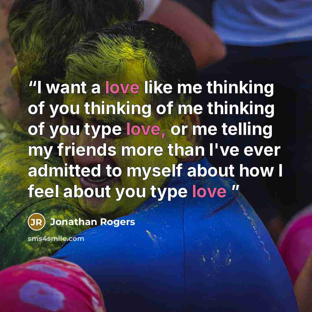 “I want a love like me thinking of you thinking of me thinking of you type love, or me telling my friends more than I've ever admitted to myself about how I feel about you type love” quote by Jonathan rogers