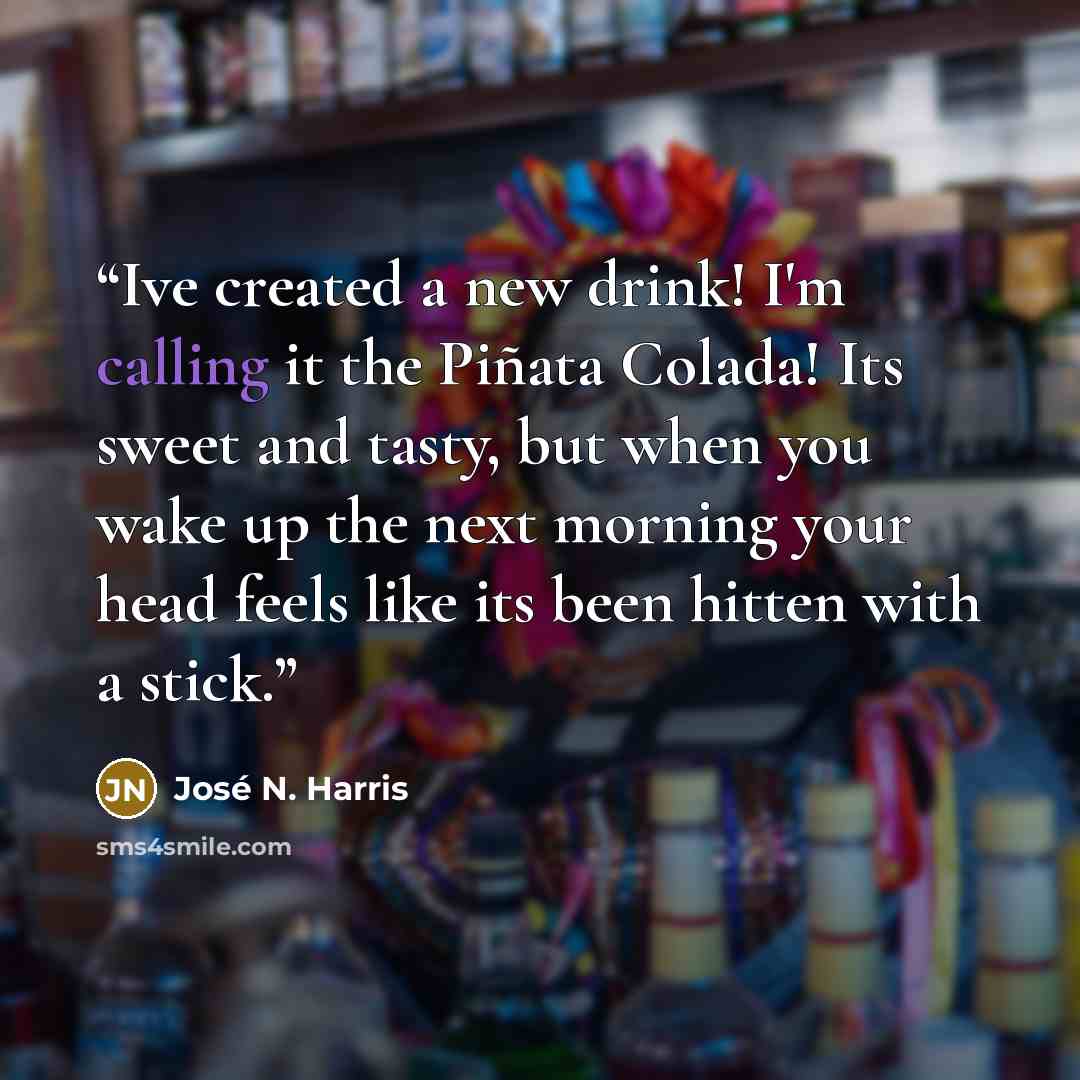 “Ive created a new drink! I'm calling it the Piñata Colada! Its sweet and tasty, but when you wake up the next morning your head feels like its been hitten with a stick.” quote by José N. Harris