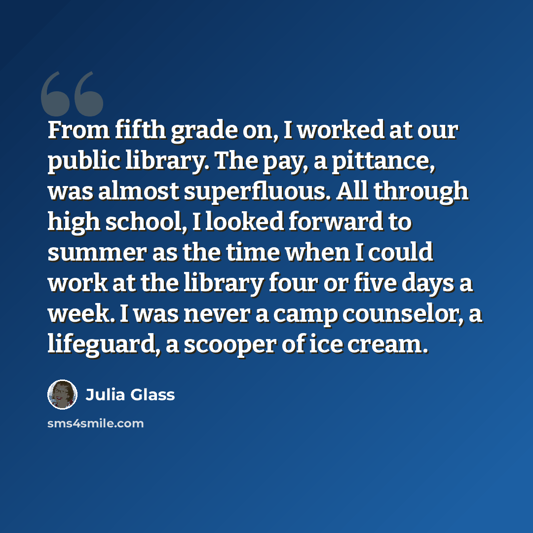 “From fifth grade on, I worked at our public library. The pay, a pittance, was almost superfluous. All through high school, I looked forward to summer as the time when I could work at the library four or five days a week. I was never a camp counselor, a lifeguard, a scooper of ice cream.” quote by Julia Glass