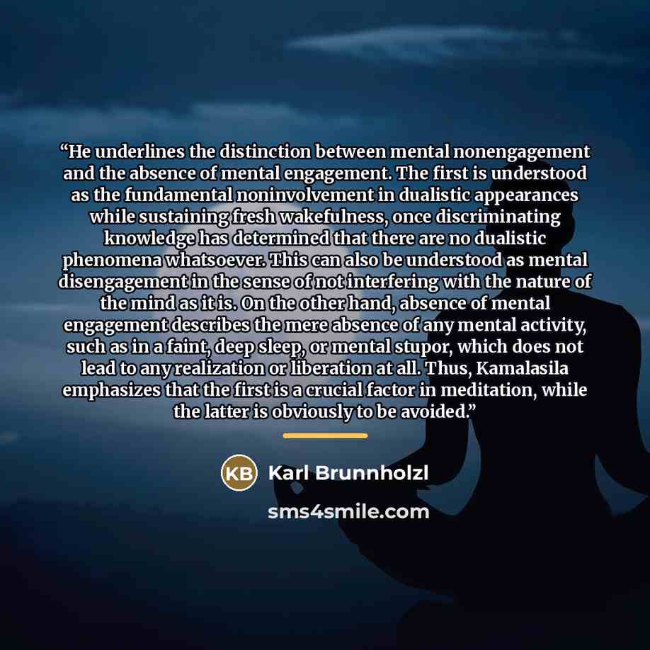 “He underlines the distinction between mental nonengagement and the absence of mental engagement. The first is understood as the fundamental noninvolvement in dualistic appearances while sustaining fresh wakefulness, once discriminating knowledge has determined that there are no dualistic phenomena…” quote by Karl Brunnholzl