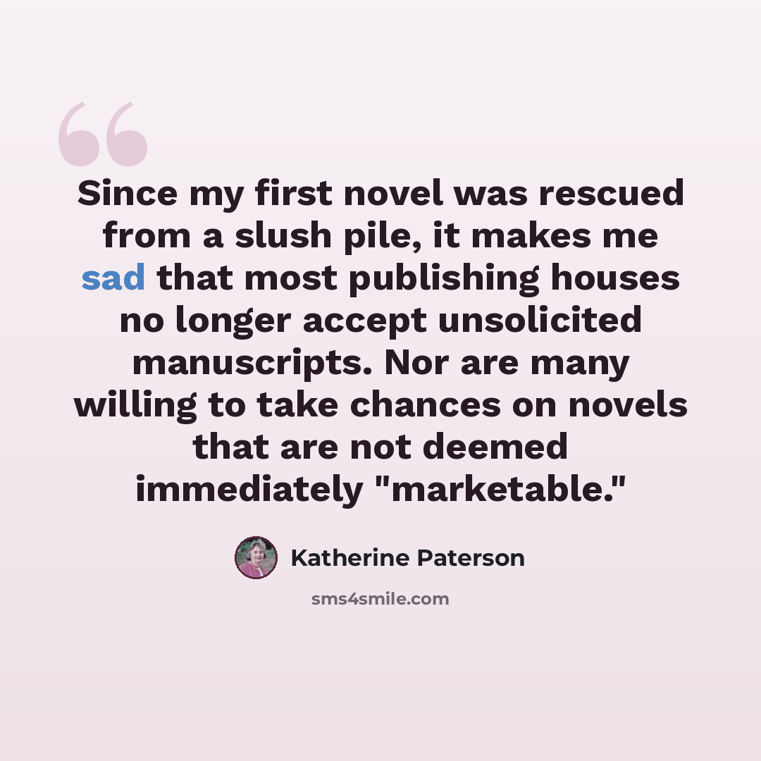 “Since my first novel was rescued from a slush pile, it makes me sad that most publishing houses no longer accept unsolicited manuscripts. Nor are many willing to take chances on novels that are not deemed immediately "marketable."” quote by Katherine Paterson