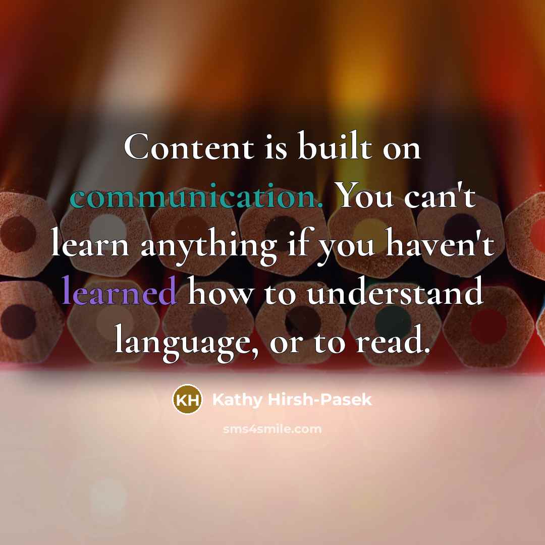 “Content is built on communication. You can't learn anything if you haven't learned how to understand language, or to read.” quote by Kathy Hirsh-Pasek