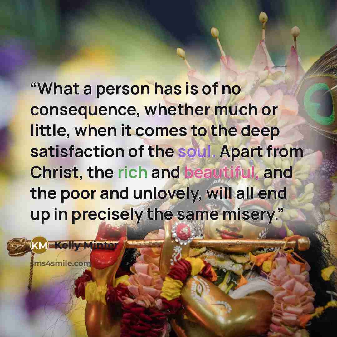 “What a person has is of no consequence, whether much or little, when it comes to the deep satisfaction of the soul. Apart from Christ, the rich and beautiful, and the poor and unlovely, will all end up in precisely the same misery.” quote by Kelly Minter