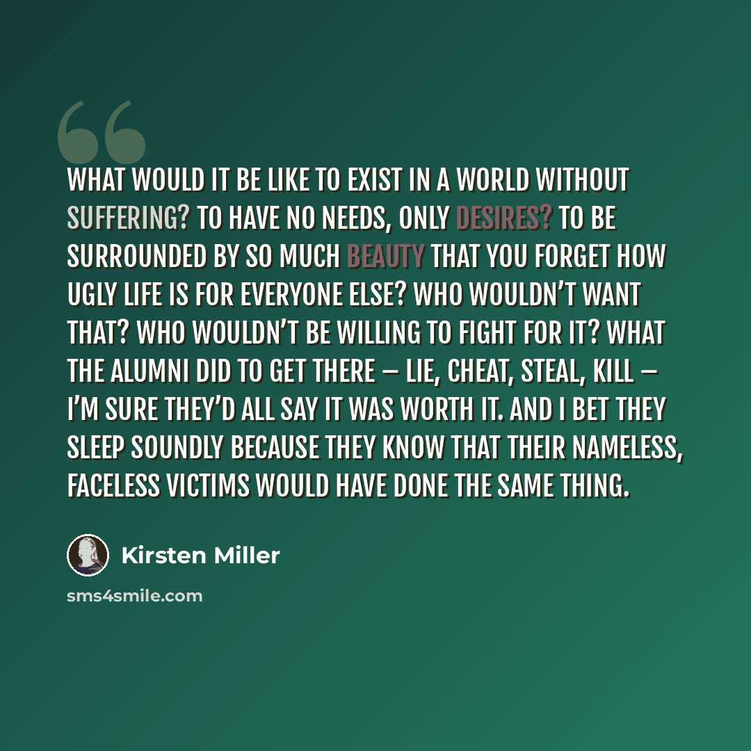 “What would it be like to exist in a world without suffering? To have no needs, only desires? To be surrounded by so much beauty that you forget how ugly life is for everyone else? Who wouldn’t want that? Who wouldn’t be willing to fight for it? What the alumni did to get there – lie, cheat, steal…” quote by Kirsten Miller
