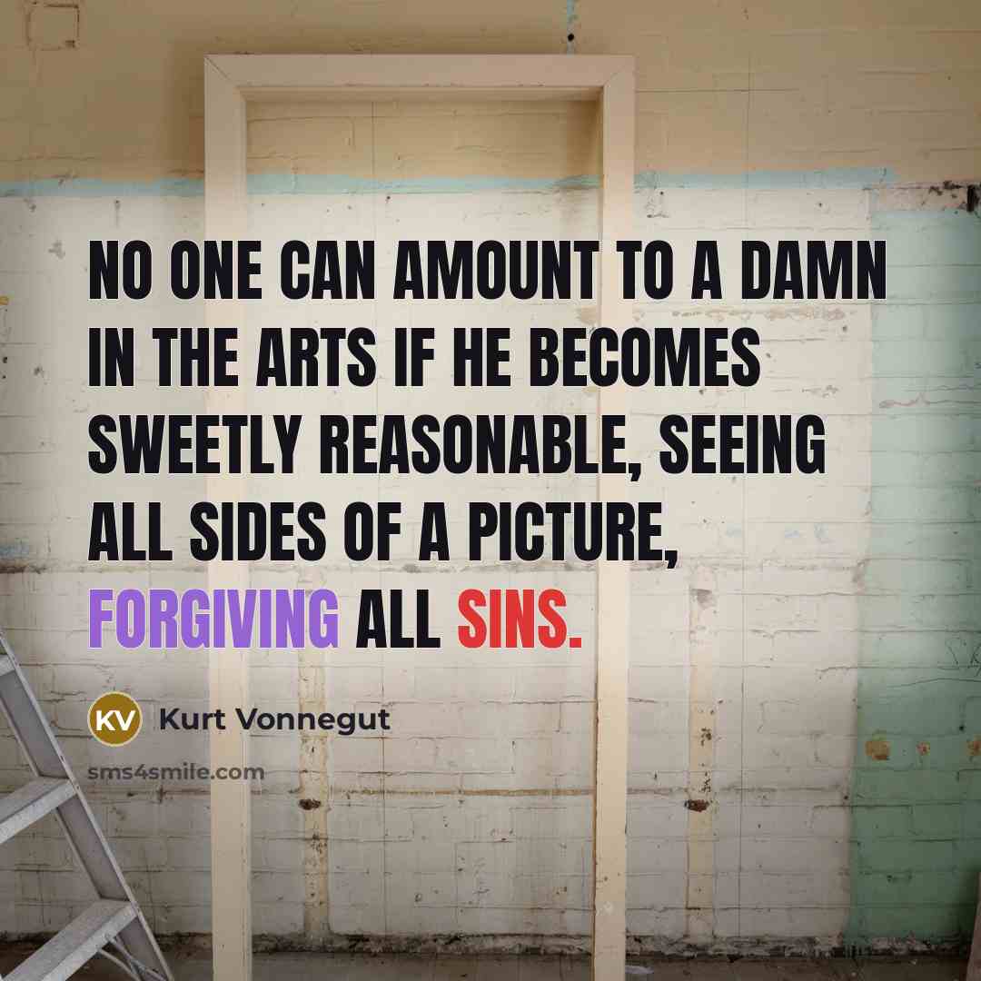 “No one can amount to a damn in the arts if he becomes sweetly reasonable, seeing all sides of a picture, forgiving all sins.” quote by Kurt Vonnegut