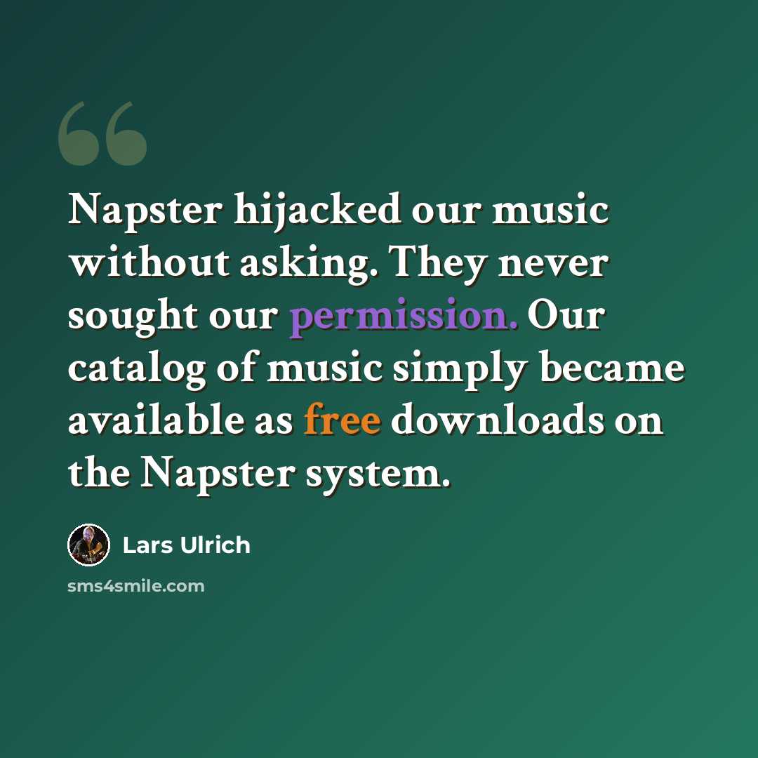 “Napster hijacked our music without asking. They never sought our permission. Our catalog of music simply became available as free downloads on the Napster system.” quote by Lars Ulrich