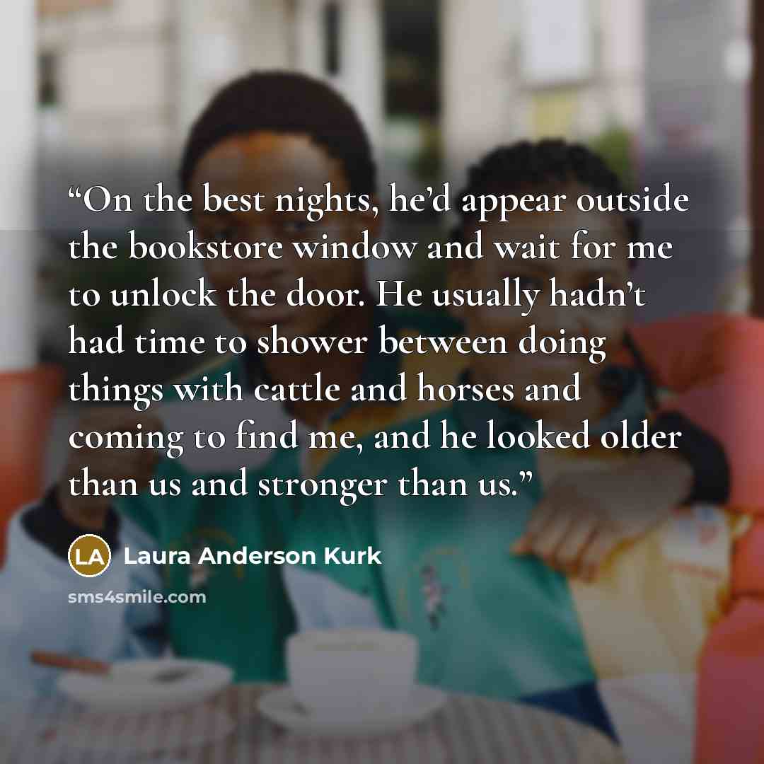 “On the best nights, he’d appear outside the bookstore window and wait for me to unlock the door. He usually hadn’t had time to shower between doing things with cattle and horses and coming to find me, and he looked older than us and stronger than us.” quote by Laura Anderson Kurk