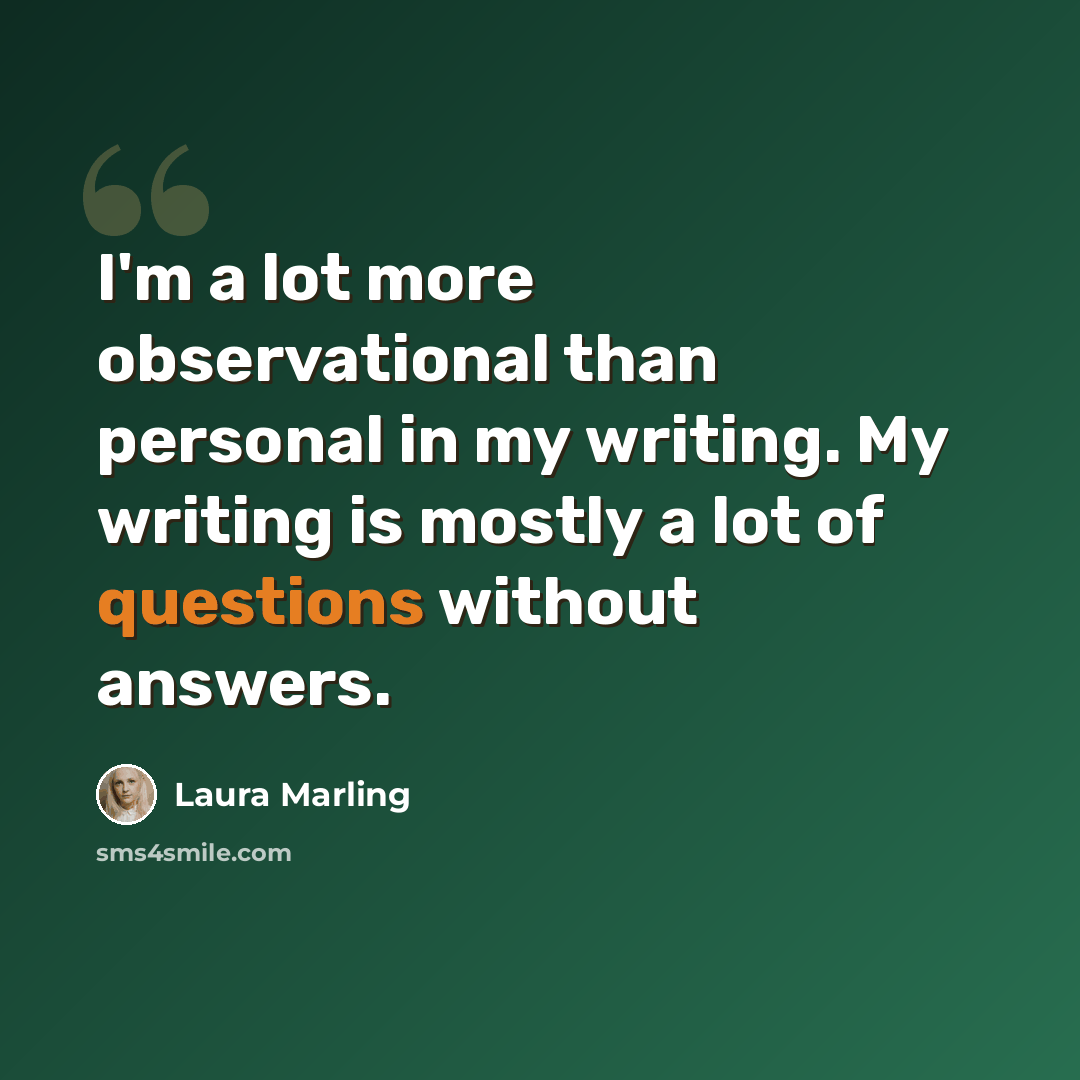 “I'm a lot more observational than personal in my writing. My writing is mostly a lot of questions without answers.” quote by Laura Marling