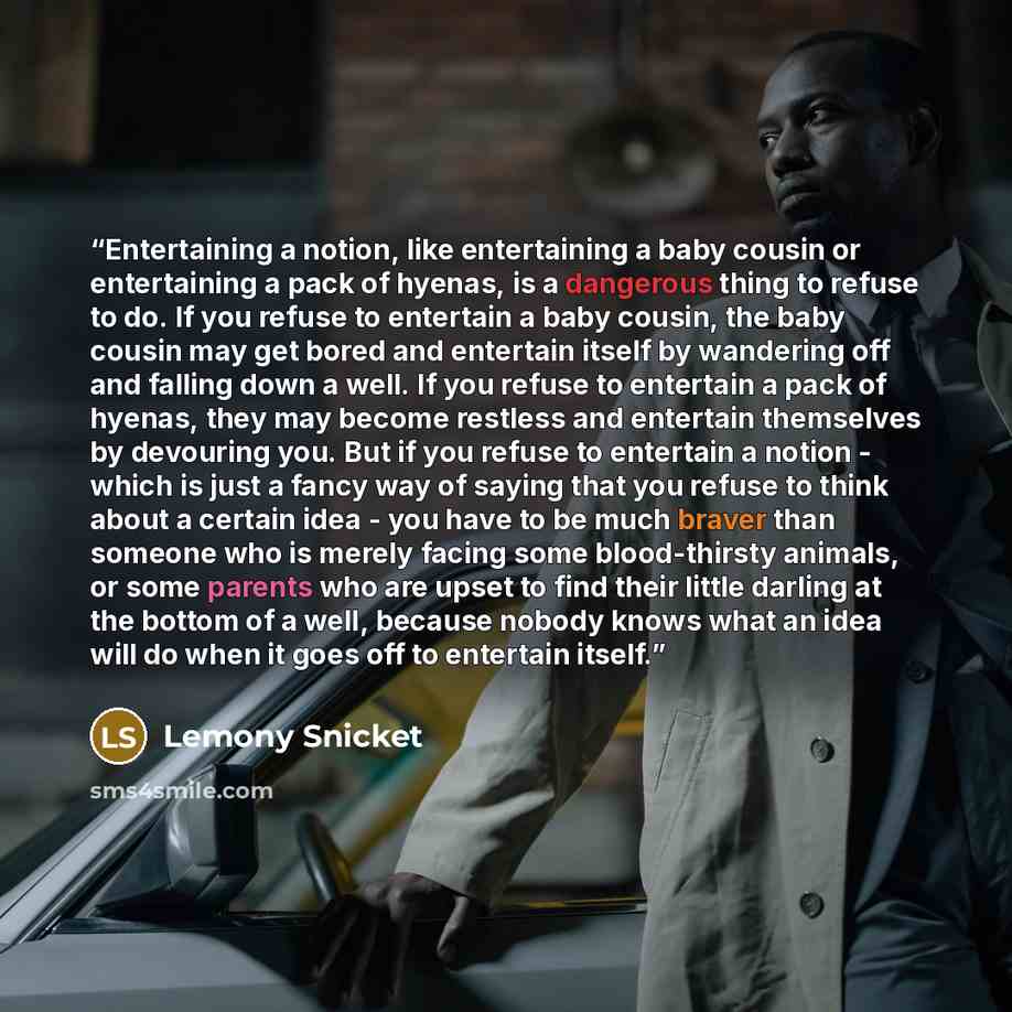 “Entertaining a notion, like entertaining a baby cousin or entertaining a pack of hyenas, is a dangerous thing to refuse to do. If you refuse to entertain a baby cousin, the baby cousin may get bored and entertain itself by wandering off and falling down a well. If you refuse to entertain a pack of…” quote by Lemony Snicket