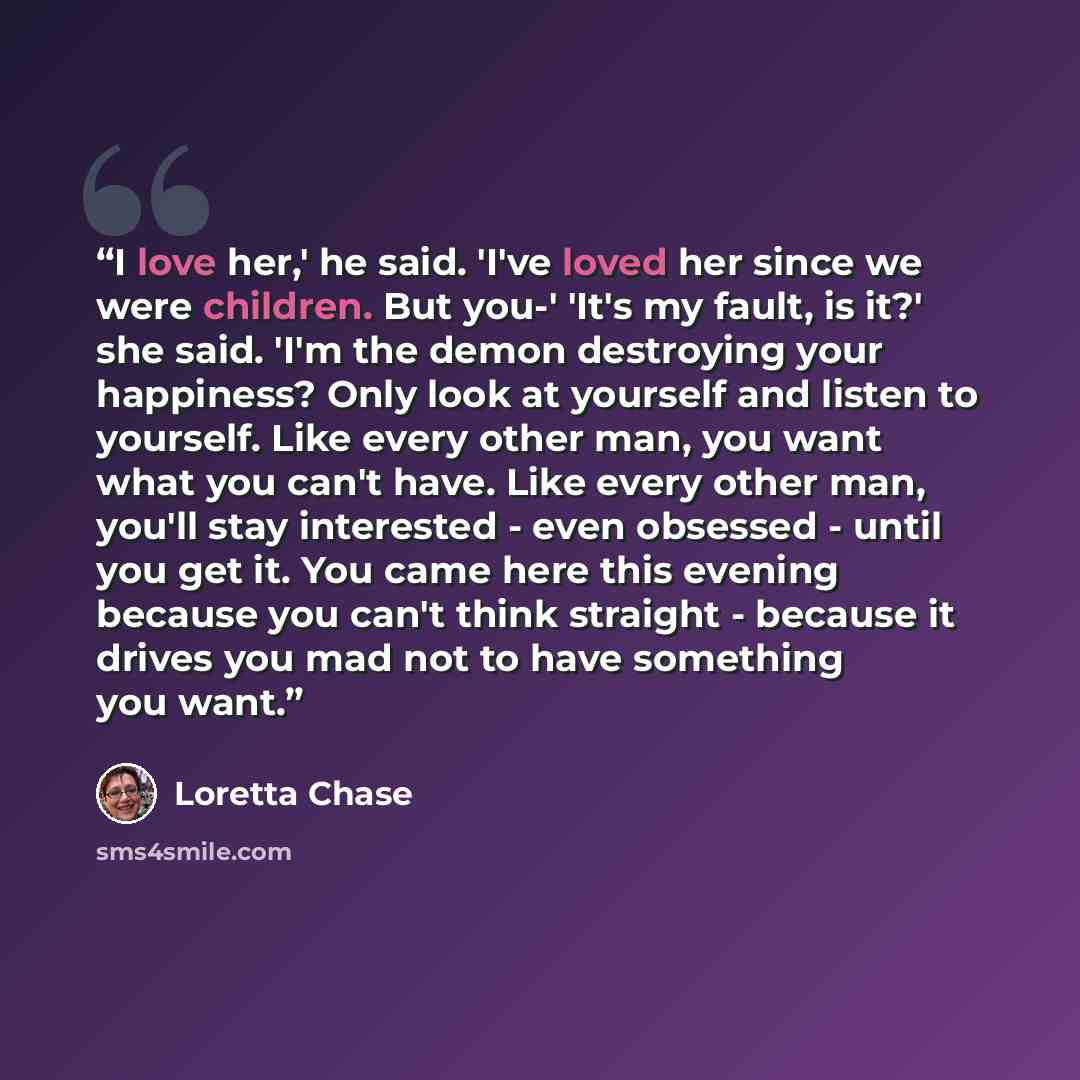 “I love her,' he said. 'I've loved her since we were children. But you-' 'It's my fault, is it?' she said. 'I'm the demon destroying your happiness? Only look at yourself and listen to yourself. Like every other man, you want what you can't have. Like every other man, you'll stay interested - even…” quote by Loretta Chase