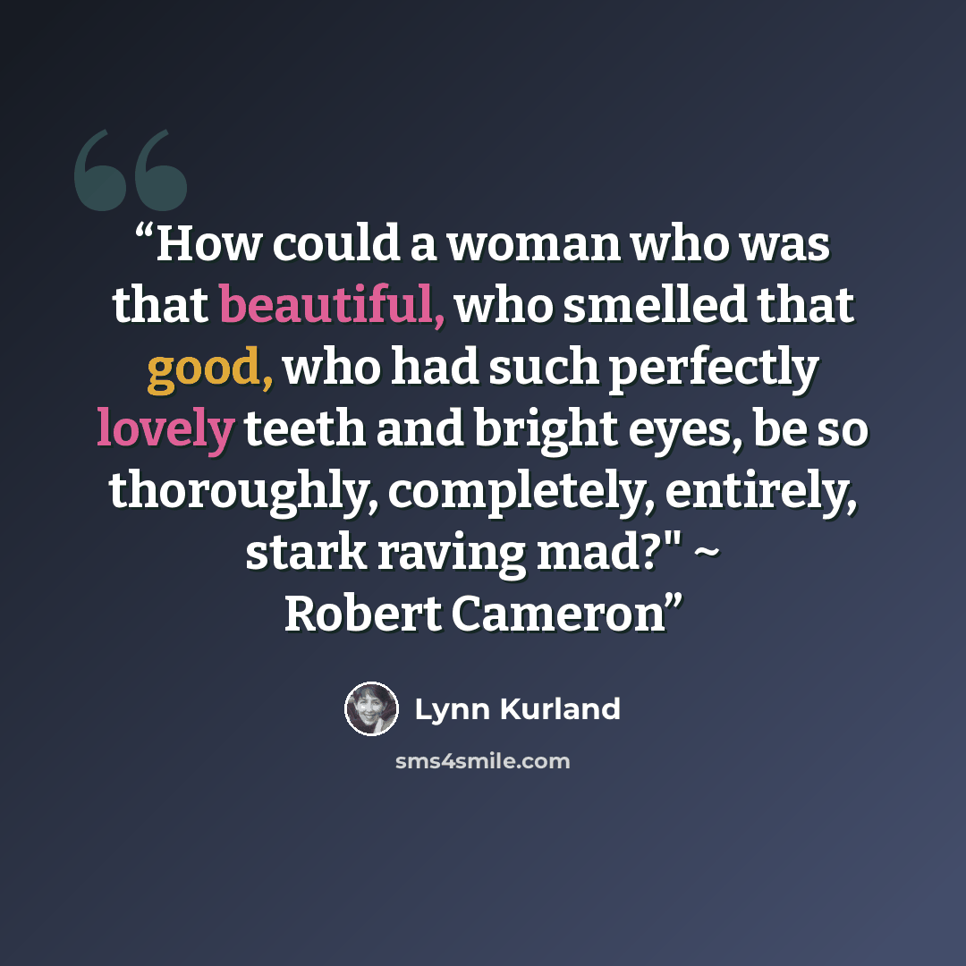 “How could a woman who was that beautiful, who smelled that good, who had such perfectly lovely teeth and bright eyes, be so thoroughly, completely, entirely, stark raving mad?" ~ Robert Cameron” quote by Lynn Kurland