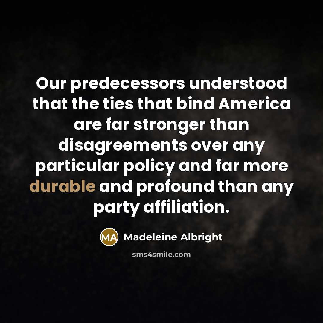 “Our predecessors understood that the ties that bind America are far stronger than disagreements over any particular policy and far more durable and profound than any party affiliation.” quote by Madeleine Albright