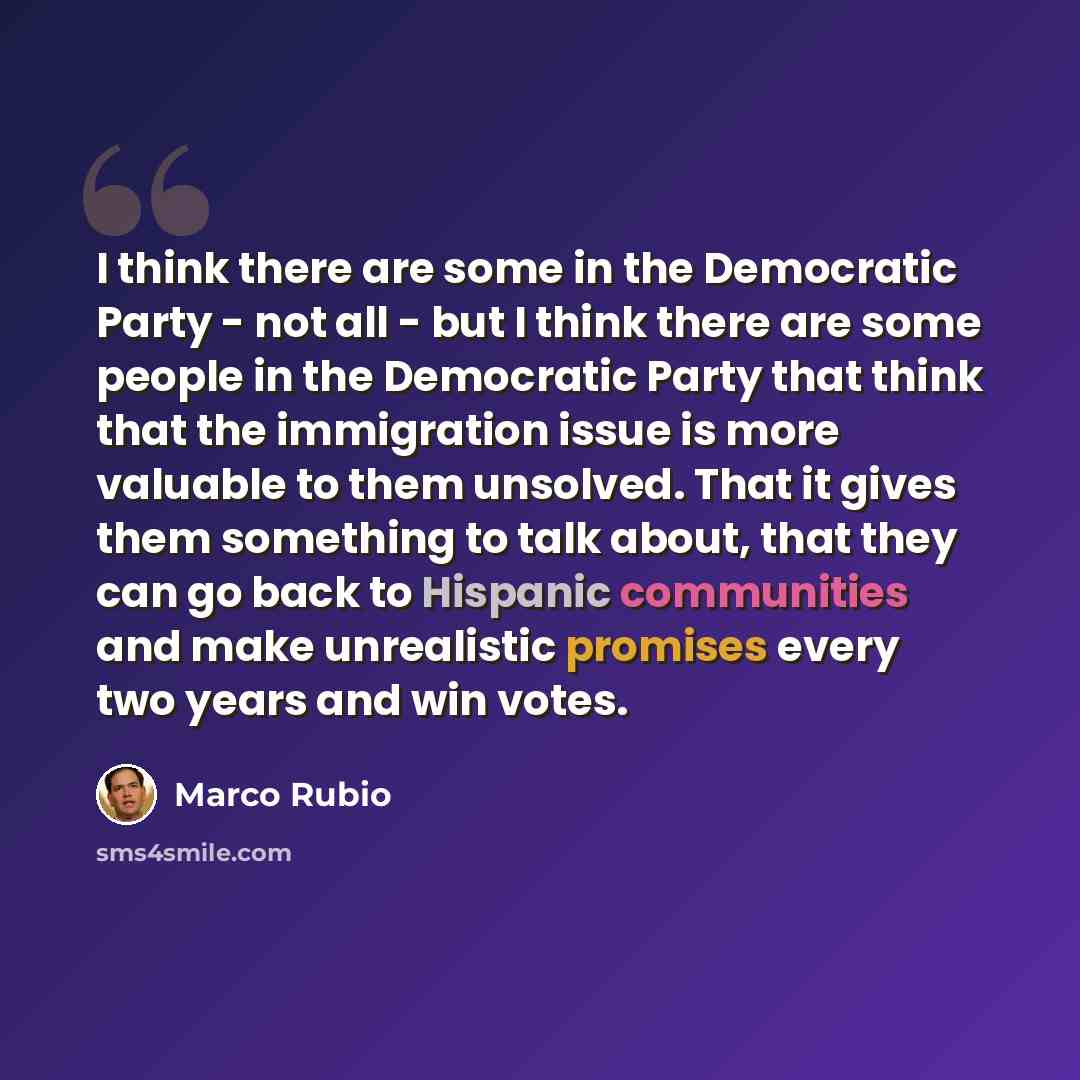 “I think there are some in the Democratic Party - not all - but I think there are some people in the Democratic Party that think that the immigration issue is more valuable to them unsolved. That it gives them something to talk about, that they can go back to Hispanic communities and make…” quote by Marco Rubio