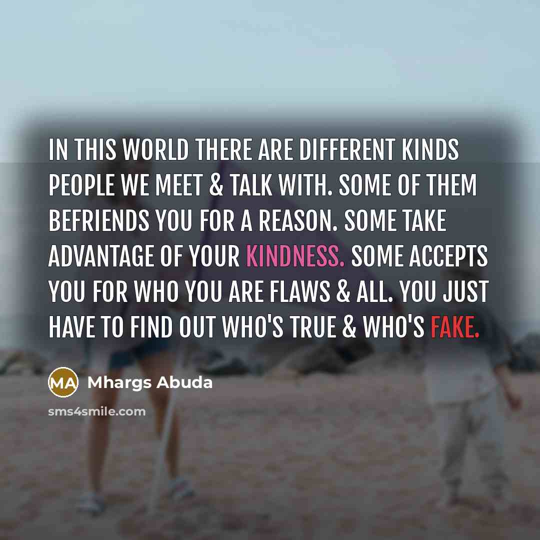“In this world there are different kinds people we meet & talk with. Some of them befriends you for a reason. Some take advantage of your kindness. Some accepts you for who you are flaws & all. You just have to find out who's true & who's FAKE.” quote by Mhargs Abuda