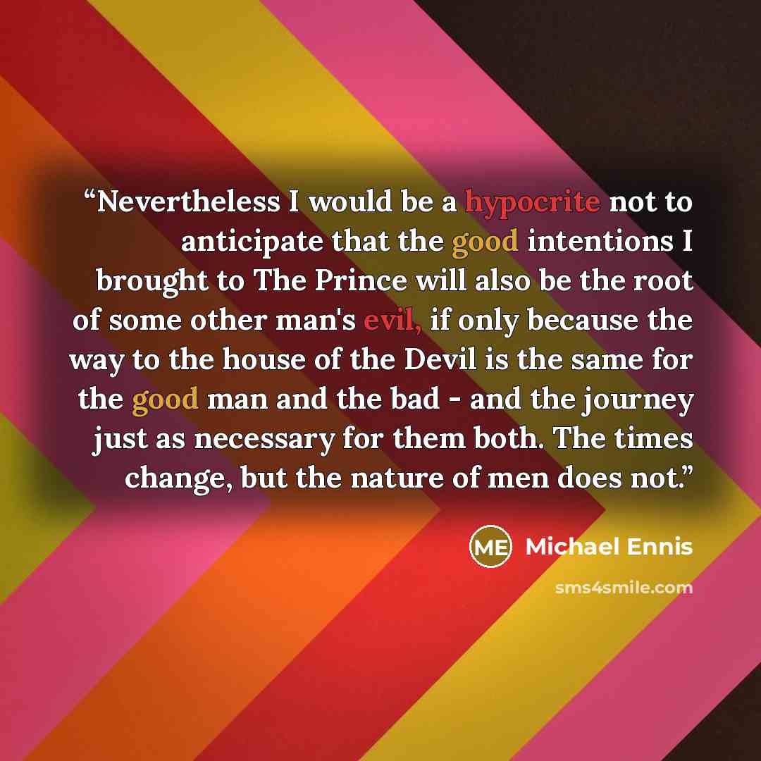 “Nevertheless I would be a hypocrite not to anticipate that the good intentions I brought to The Prince will also be the root of some other man's evil, if only because the way to the house of the Devil is the same for the good man and the bad - and the journey just as necessary for them both. The…” quote by Michael Ennis