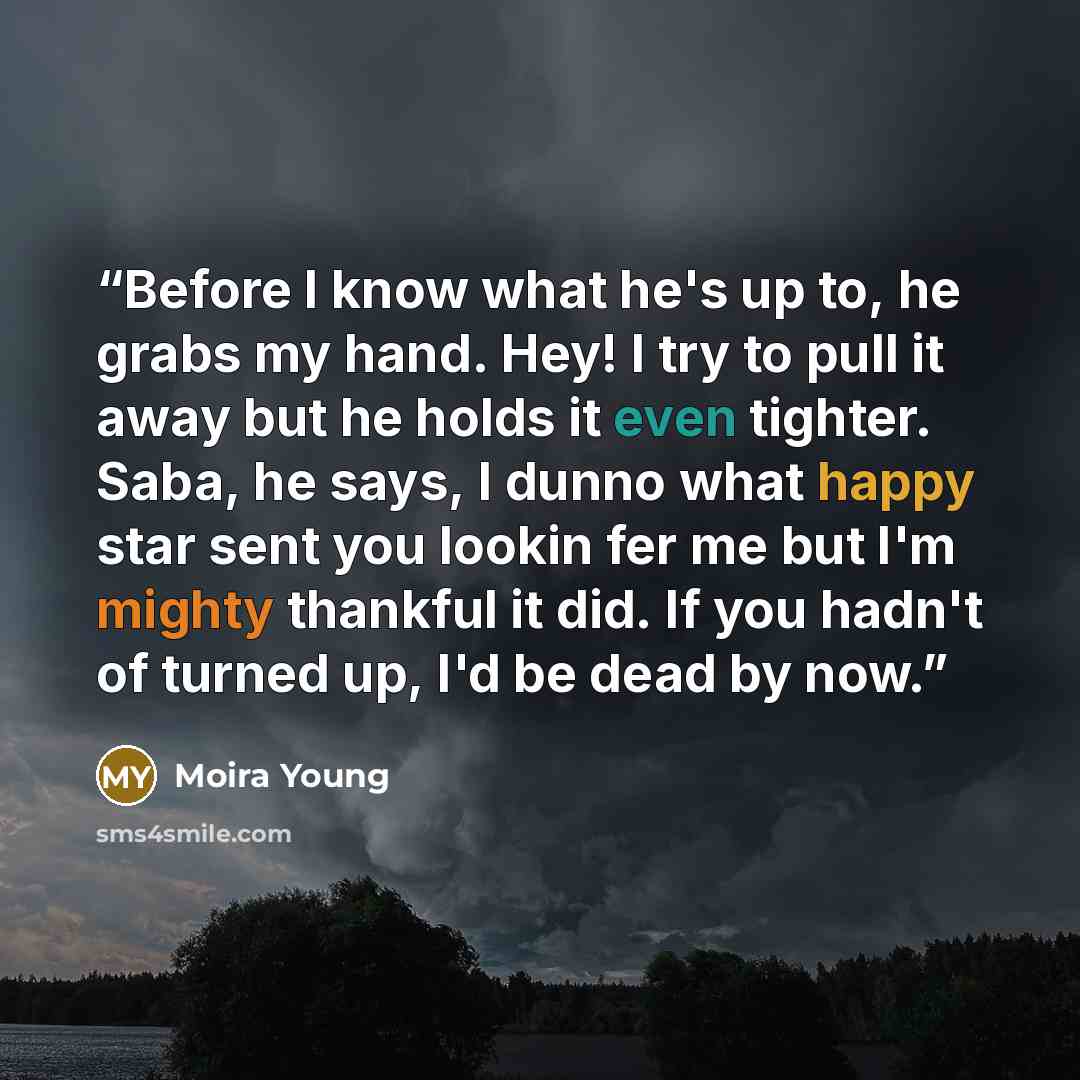 “Before I know what he's up to, he grabs my hand. Hey! I try to pull it away but he holds it even tighter. Saba, he says, I dunno what happy star sent you lookin fer me but I'm mighty thankful it did. If you hadn't of turned up, I'd be dead by now.” quote by Moira Young