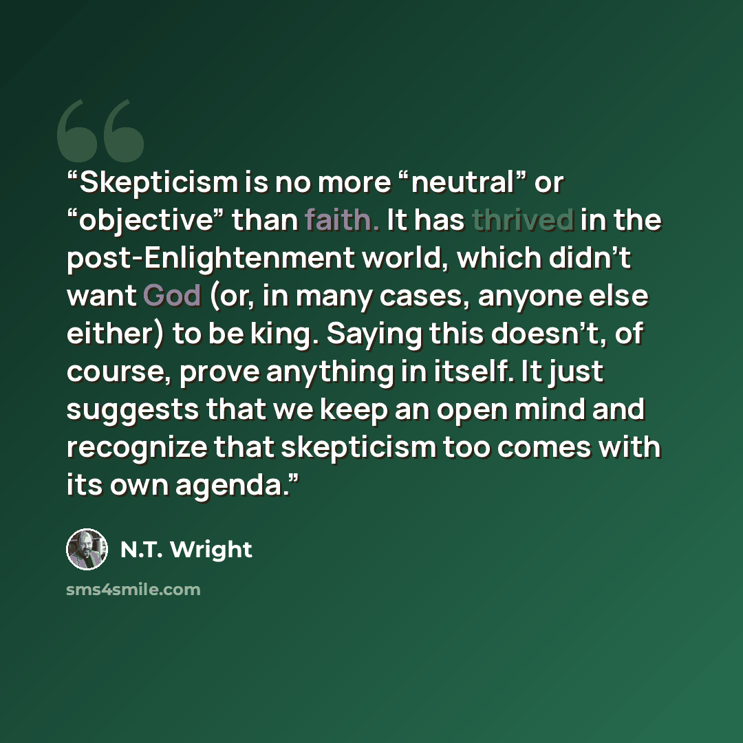 “Skepticism is no more “neutral” or “objective” than faith. It has thrived in the post-Enlightenment world, which didn’t want God (or, in many cases, anyone else either) to be king. Saying this doesn’t, of course, prove anything in itself. It just suggests that we keep an open mind and recognize…” quote by N.T. Wright