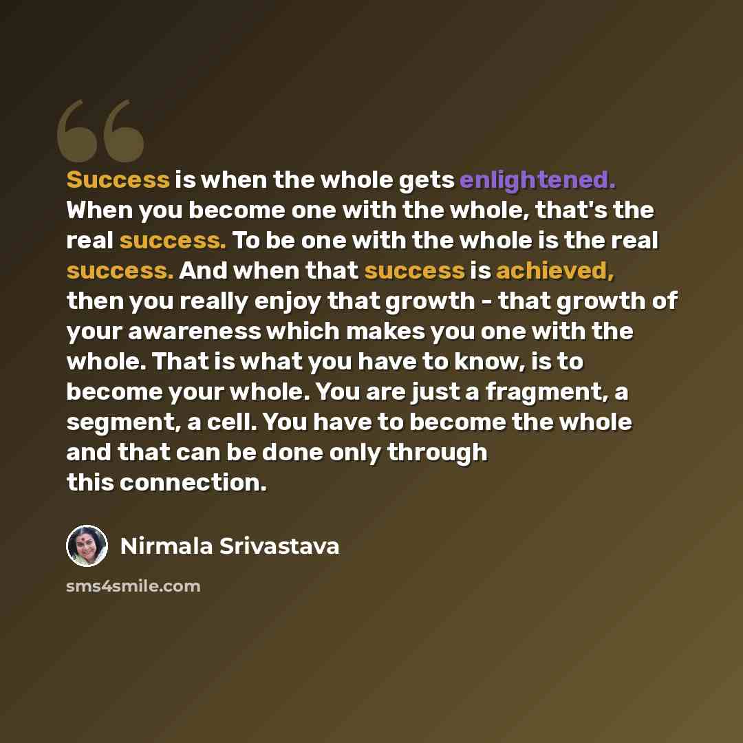 “Success is when the whole gets enlightened. When you become one with the whole, that's the real success. To be one with the whole is the real success. And when that success is achieved, then you really enjoy that growth - that growth of your awareness which makes you one with the whole. That is…” quote by Nirmala Srivastava