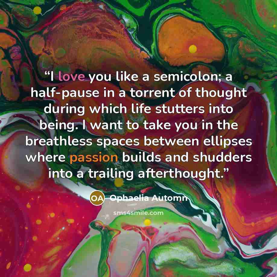 “I love you like a semicolon; a half-pause in a torrent of thought during which life stutters into being. I want to take you in the breathless spaces between ellipses where passion builds and shudders into a trailing afterthought.” quote by Ophaelia Automn