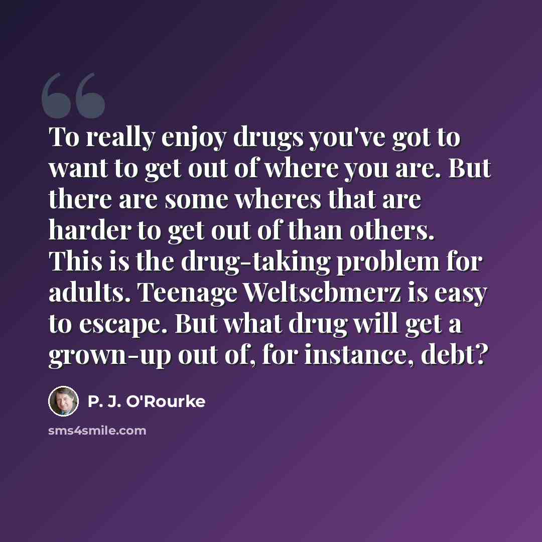 “To really enjoy drugs you've got to want to get out of where you are. But there are some wheres that are harder to get out of than others. This is the drug-taking problem for adults. Teenage Weltscbmerz is easy to escape. But what drug will get a grown-up out of, for instance, debt?” quote by P. J. O'Rourke