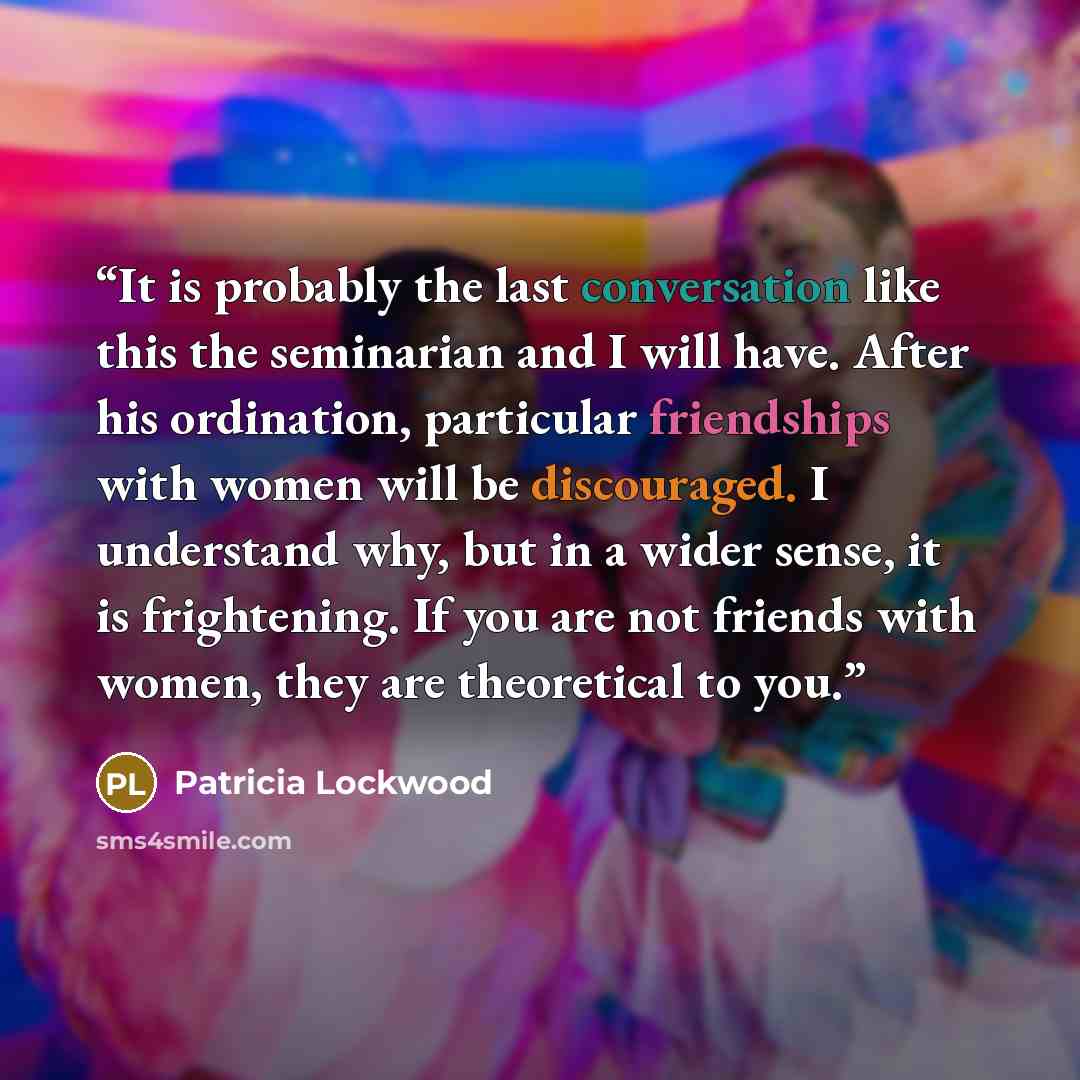 “It is probably the last conversation like this the seminarian and I will have. After his ordination, particular friendships with women will be discouraged. I understand why, but in a wider sense, it is frightening. If you are not friends with women, they are theoretical to you.” quote by Patricia Lockwood
