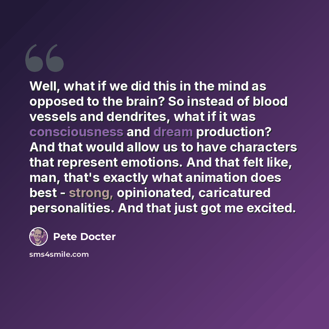 “Well, what if we did this in the mind as opposed to the brain? So instead of blood vessels and dendrites, what if it was consciousness and dream production? And that would allow us to have characters that represent emotions. And that felt like, man, that's exactly what animation does best…” quote by Pete Docter