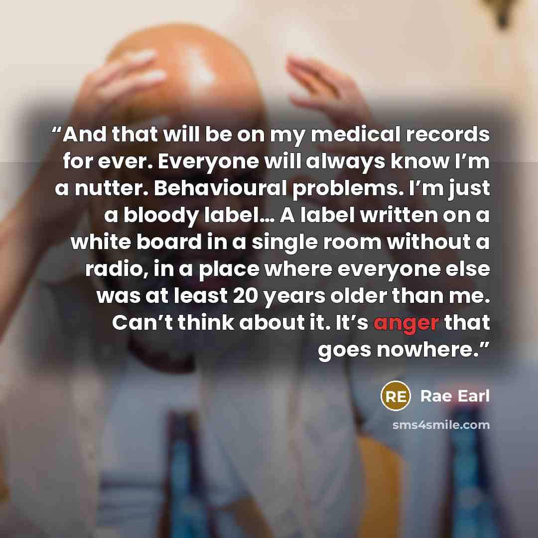 “And that will be on my medical records for ever. Everyone will always know I’m a nutter. Behavioural problems. I’m just a bloody label… A label written on a white board in a single room without a radio, in a place where everyone else was at least 20 years older than me. Can’t think about it. It’s…” quote by Rae Earl