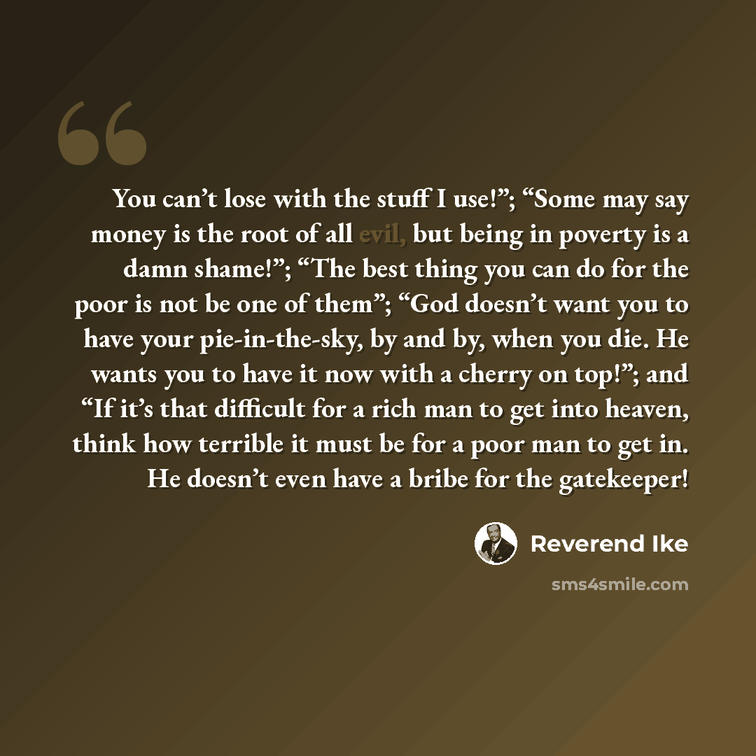 “You can’t lose with the stuff I use!”; “Some may say money is the root of all evil, but being in poverty is a damn shame!”; “The best thing you can do for the poor is not be one of them”; “God doesn’t want you to have your pie-in-the-sky, by and by, when you die. He wants you to have it now with a…” quote by Reverend Ike