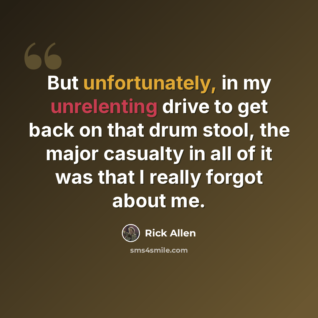 “But unfortunately, in my unrelenting drive to get back on that drum stool, the major casualty in all of it was that I really forgot about me.” quote by Rick Allen