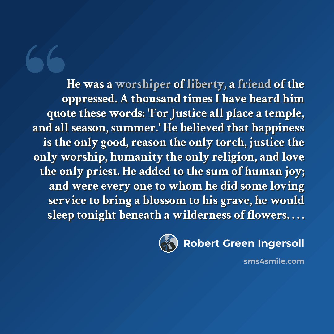 “He was a worshiper of liberty, a friend of the oppressed. A thousand times I have heard him quote these words: 'For Justice all place a temple, and all season, summer.' He believed that happiness is the only good, reason the only torch, justice the only worship, humanity the only religion, and…” quote by Robert Green Ingersoll